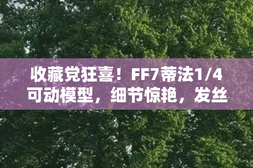 收藏党狂喜！FF7蒂法1/4可动模型，细节惊艳，发丝细节完美还原