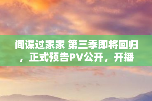 间谍过家家 第三季即将回归，正式预告PV公开，开播在即！