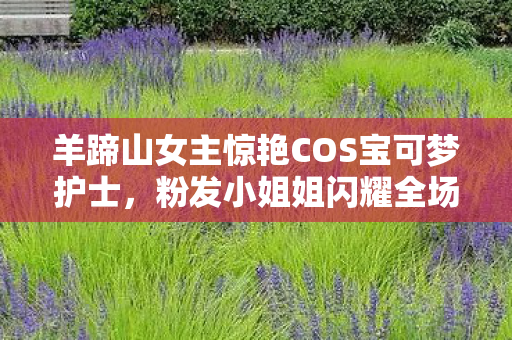 羊蹄山女主惊艳COS宝可梦护士，粉发小姐姐闪耀全场！