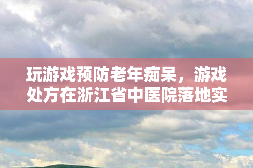 玩游戏预防老年痴呆，游戏处方在浙江省中医院落地实践