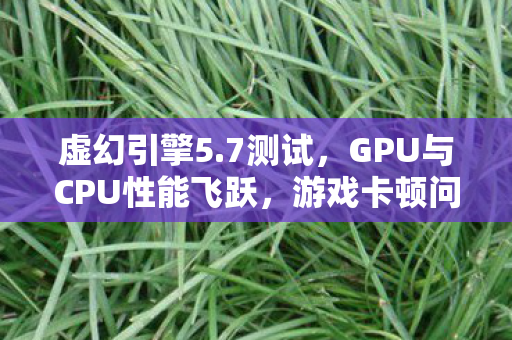 虚幻引擎5.7测试，GPU与CPU性能飞跃，游戏卡顿问题有望得到解决