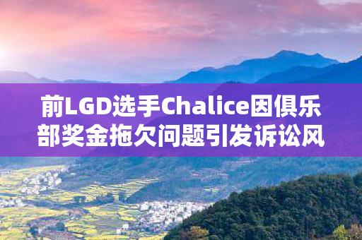 前LGD选手Chalice因俱乐部奖金拖欠问题引发诉讼风暴