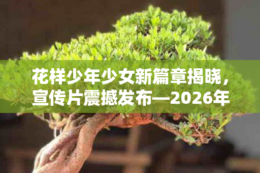 花样少年少女新篇章揭晓，宣传片震撼发布—2026年青春启航