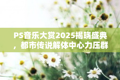 PS音乐大赏2025揭晓盛典，都市传说解体中心力压群雄，FF16夺冠盛典
