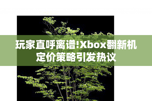 玩家直呼离谱!Xbox翻新机定价策略引发热议