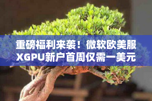 重磅福利来袭！微软欧美服XGPU新户首周仅需一美元回归！别错过这波优惠！