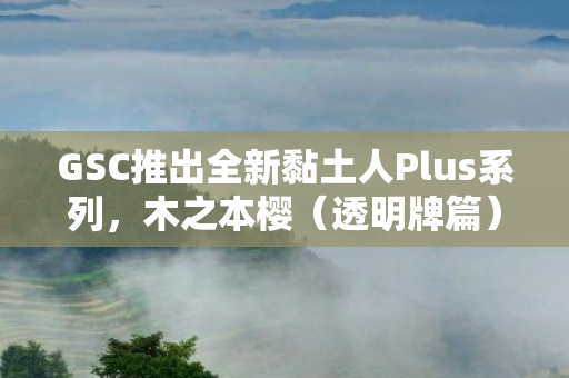 GSC推出全新黏土人Plus系列，木之本樱（透明牌篇）1正式发售