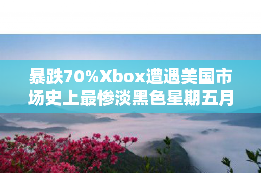 暴跌70%Xbox遭遇美国市场史上最惨淡黑色星期五月！
