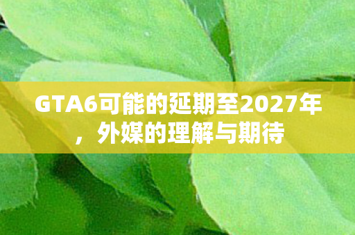 GTA6可能的延期至2027年，外媒的理解与期待