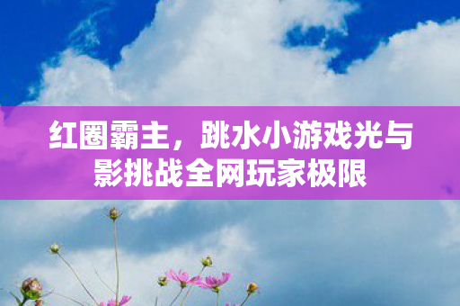 红圈霸主，跳水小游戏光与影挑战全网玩家极限