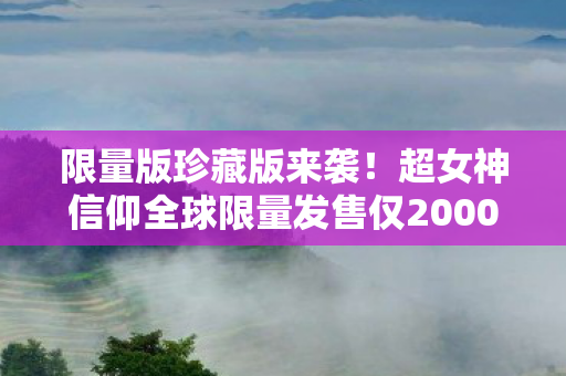 限量版珍藏版来袭！超女神信仰全球限量发售仅2000份，附赠原声CD