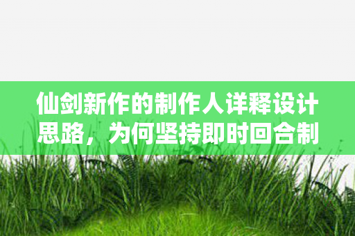 仙剑新作的制作人详释设计思路，为何坚持即时回合制
