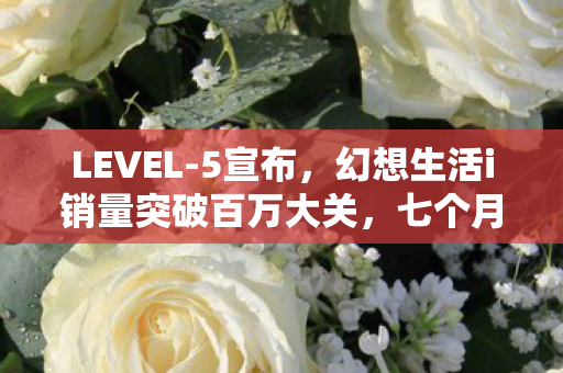 LEVEL-5宣布，幻想生活i销量突破百万大关，七个月内突破150万份