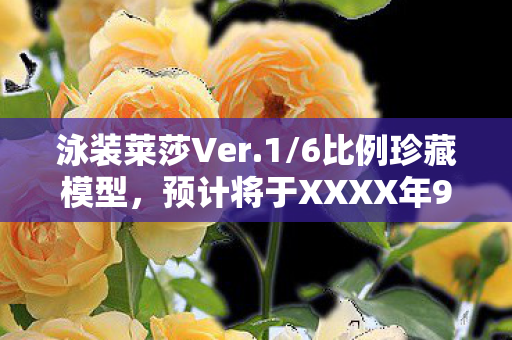 泳装莱莎Ver.1/6比例珍藏模型，预计将于XXXX年9月全球首发！