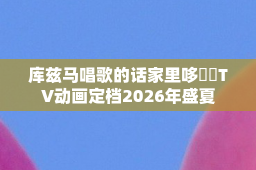 库兹马唱歌的话家里哆啰啰TV动画定档2026年盛夏
