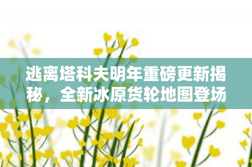 逃离塔科夫明年重磅更新揭秘，全新冰原货轮地图登场