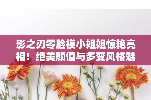 影之刃零脸模小姐姐惊艳亮相！绝美颜值与多变风格魅力无限