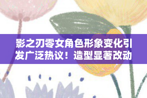 影之刃零女角色形象变化引发广泛热议！造型显著改动重塑角色魅力