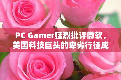 PC Gamer猛烈批评微软，美国科技巨头的卑劣行径成为耻辱标杆！