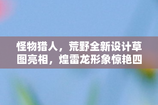 怪物猎人，荒野全新设计草图亮相，煌雷龙形象惊艳四座—太帅了！