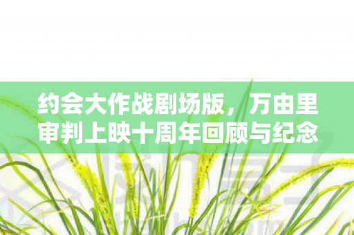 约会大作战剧场版，万由里审判上映十周年回顾与纪念