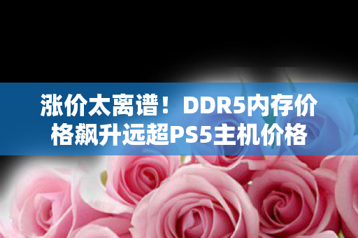 涨价太离谱！DDR5内存价格飙升远超PS5主机价格