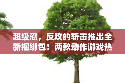 超级忍，反攻的斩击推出全新捆绑包！两款动作游戏热血联动