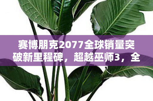 赛博朋克2077全球销量突破新里程碑，超越巫师3，全球销量达惊人3500万份！