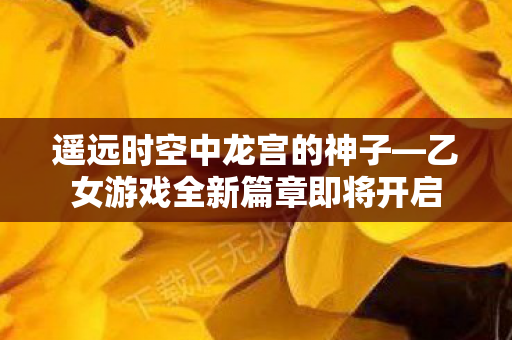 遥远时空中龙宫的神子—乙女游戏全新篇章即将开启