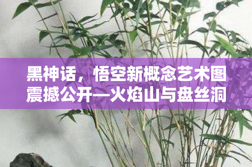 黑神话，悟空新概念艺术图震撼公开—火焰山与盘丝洞的奇幻世界