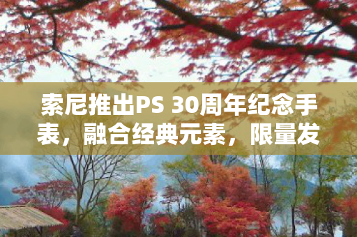 索尼推出PS 30周年纪念手表，融合经典元素，限量发售300枚