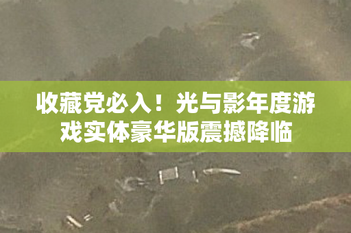 收藏党必入！光与影年度游戏实体豪华版震撼降临