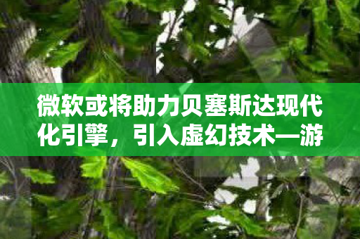 微软或将助力贝塞斯达现代化引擎，引入虚幻技术—游戏产业的新一轮技术革新