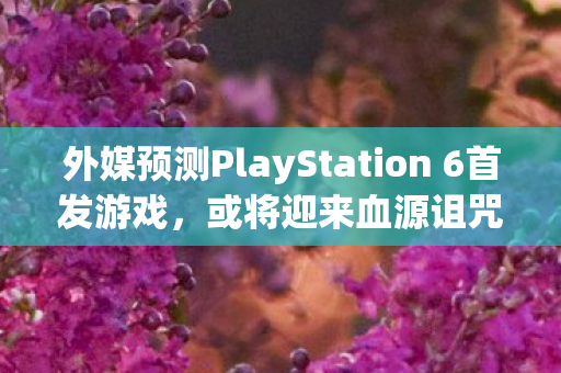 外媒预测PlayStation 6首发游戏，或将迎来血源诅咒，重制版？