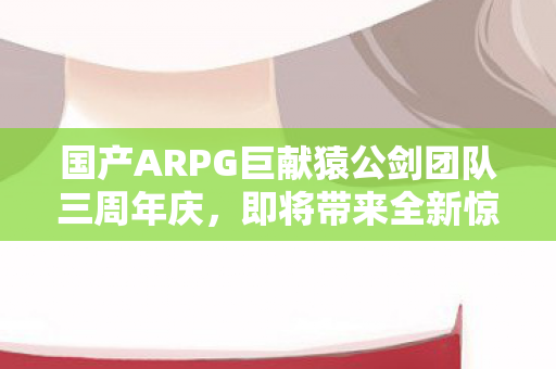 国产ARPG巨献猿公剑团队三周年庆，即将带来全新惊喜