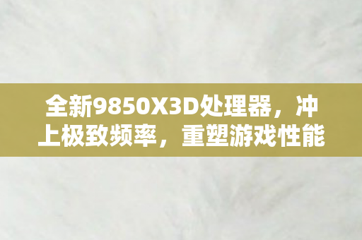 全新9850X3D处理器，冲上极致频率，重塑游戏性能标杆