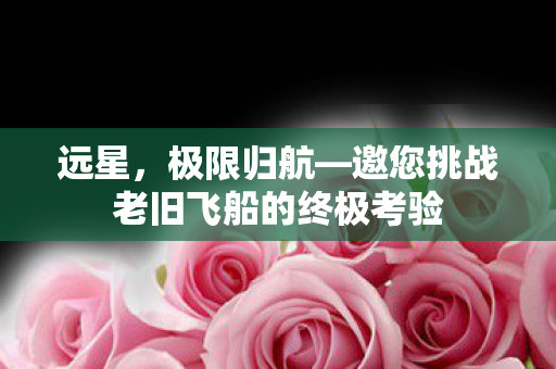 远星，极限归航—邀您挑战老旧飞船的终极考验