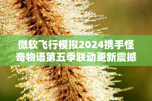 微软飞行模拟2024携手怪奇物语第五季联动更新震撼上线！