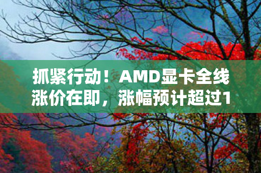 抓紧行动！AMD显卡全线涨价在即，涨幅预计超过10%