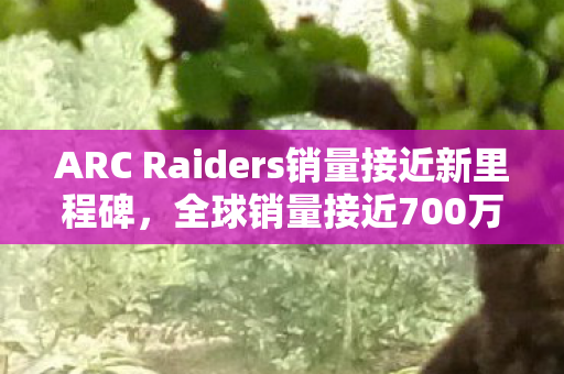 ARC Raiders销量接近新里程碑，全球销量接近700万份