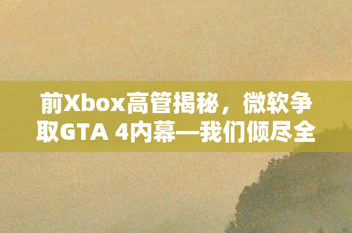 前Xbox高管揭秘，微软争取GTA 4内幕—我们倾尽全力