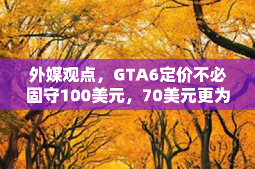 外媒观点，GTA6定价不必固守100美元，70美元更为合理