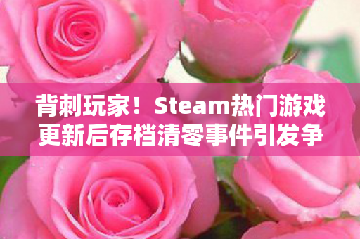 背刺玩家！Steam热门游戏更新后存档清零事件引发争议