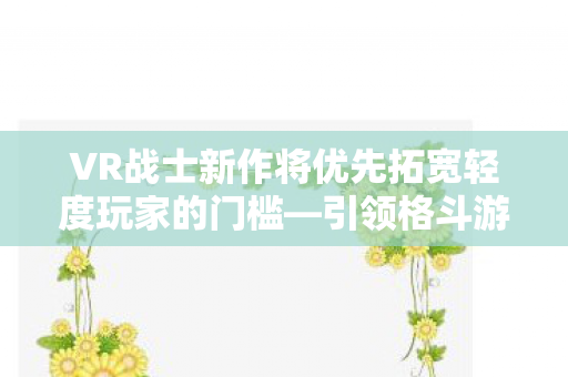 VR战士新作将优先拓宽轻度玩家的门槛—引领格斗游戏新潮流