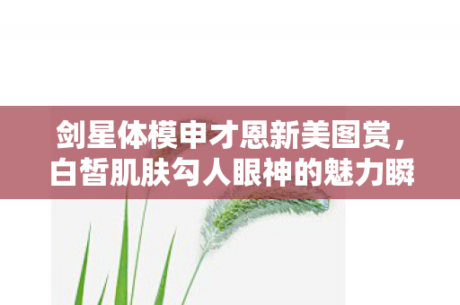 剑星体模申才恩新美图赏，白皙肌肤勾人眼神的魅力瞬间