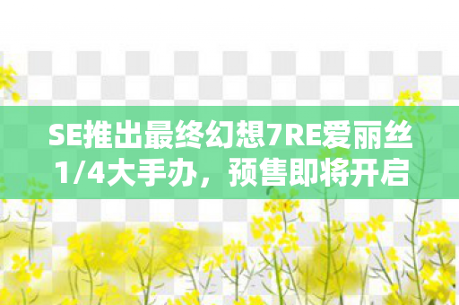 SE推出最终幻想7RE爱丽丝1/4大手办，预售即将开启，预定时间定在2026年！