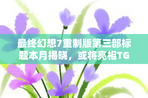 最终幻想7重制版第三部标题本月揭晓，或将亮相TGAs年度游戏盛典！