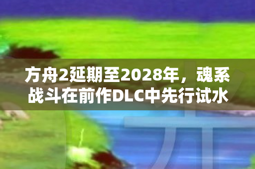 方舟2延期至2028年，魂系战斗在前作DLC中先行试水