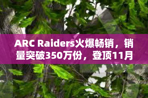 ARC Raiders火爆畅销，销量突破350万份，登顶11月Steam畅销榜