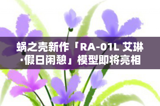 蜗之壳新作「RA-01L 艾琳·假日闲憩」模型即将亮相，预计即将发售！
